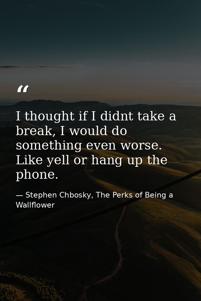 I thought if I didnt take a break, I would do something even worse. Like yell or hang up the phone. — Stephen Chbosky, The Perks of Being a Wallflower