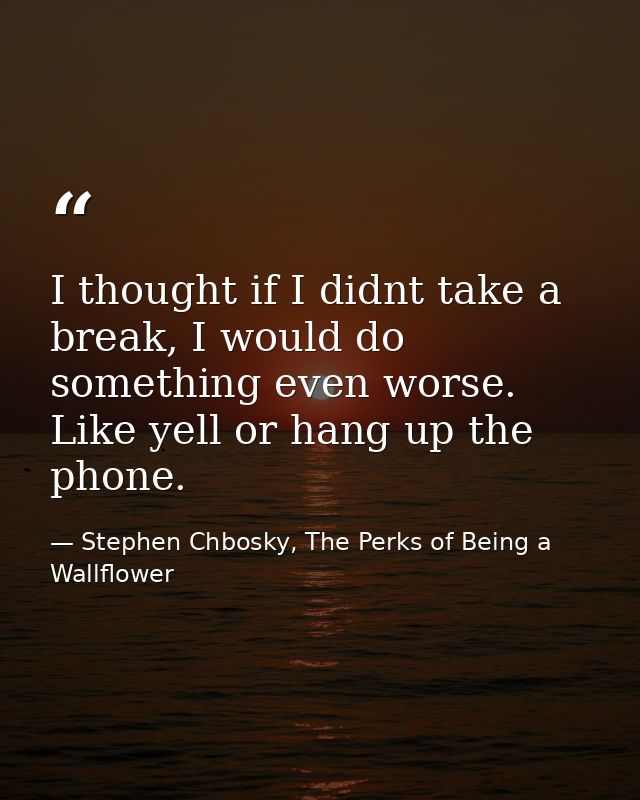 I thought if I didnt take a break, I would do something even worse. Like yell or hang up the phone. — Stephen Chbosky, The Perks of Being a Wallflower