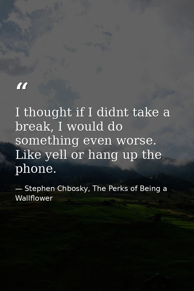 I thought if I didnt take a break, I would do something even worse. Like yell or hang up the phone. — Stephen Chbosky, The Perks of Being a Wallflower