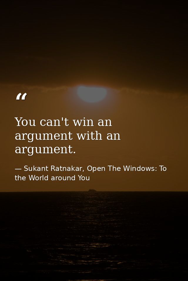 You can't win an argument with an argument. — Sukant Ratnakar, Open The Windows: To the World around You