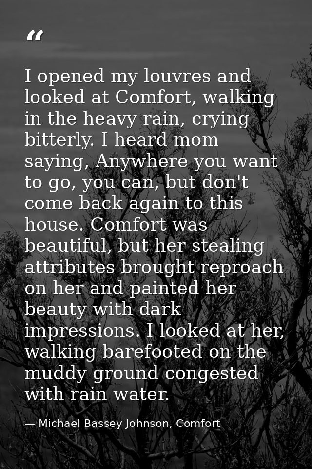I opened my louvres and looked at Comfort, walking in the heavy rain, crying bitterly. I heard mom saying, Anywhere you  — Michael Bassey Johnson, Comfort
