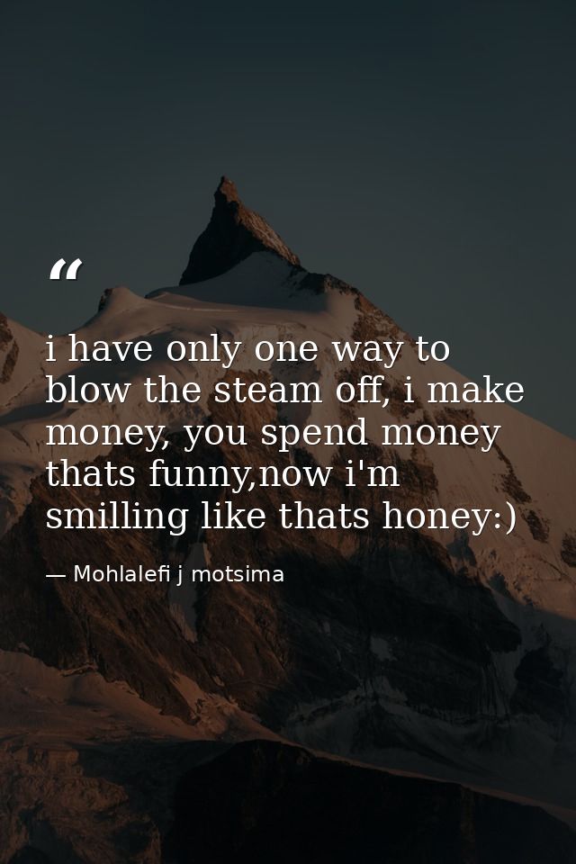 i have only one way to blow the steam off, i make money, you spend money thats funny,now i'm smilling like thats honey:) — Mohlalefi j motsima
