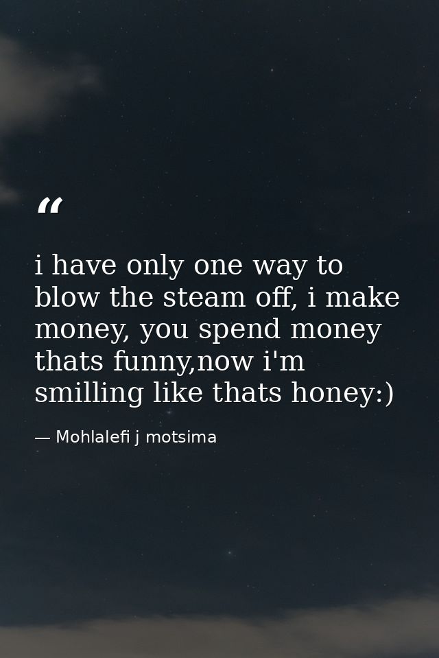 i have only one way to blow the steam off, i make money, you spend money thats funny,now i'm smilling like thats honey:) — Mohlalefi j motsima