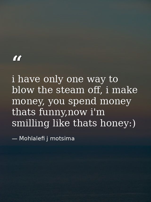 i have only one way to blow the steam off, i make money, you spend money thats funny,now i'm smilling like thats honey:) — Mohlalefi j motsima