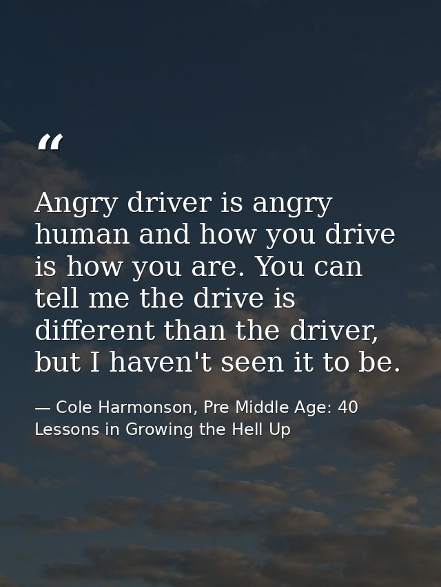 Angry driver is angry human and how you drive is how you are. You can tell me the drive is different than the driver, bu — Cole Harmonson, Pre Middle Age: 40 Lessons in Growing the Hell Up