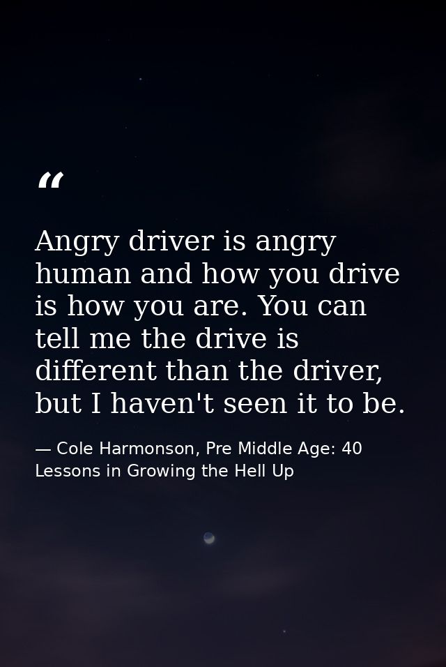 Angry driver is angry human and how you drive is how you are. You can tell me the drive is different than the driver, bu — Cole Harmonson, Pre Middle Age: 40 Lessons in Growing the Hell Up