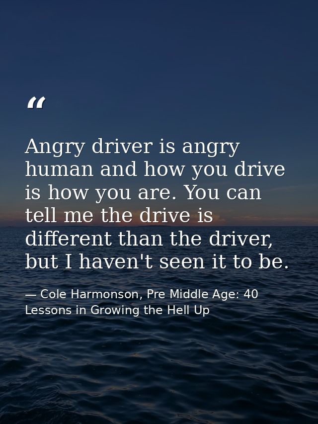 Angry driver is angry human and how you drive is how you are. You can tell me the drive is different than the driver, bu — Cole Harmonson, Pre Middle Age: 40 Lessons in Growing the Hell Up