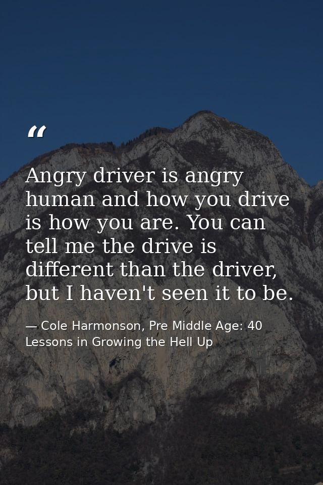 Angry driver is angry human and how you drive is how you are. You can tell me the drive is different than the driver, bu — Cole Harmonson, Pre Middle Age: 40 Lessons in Growing the Hell Up