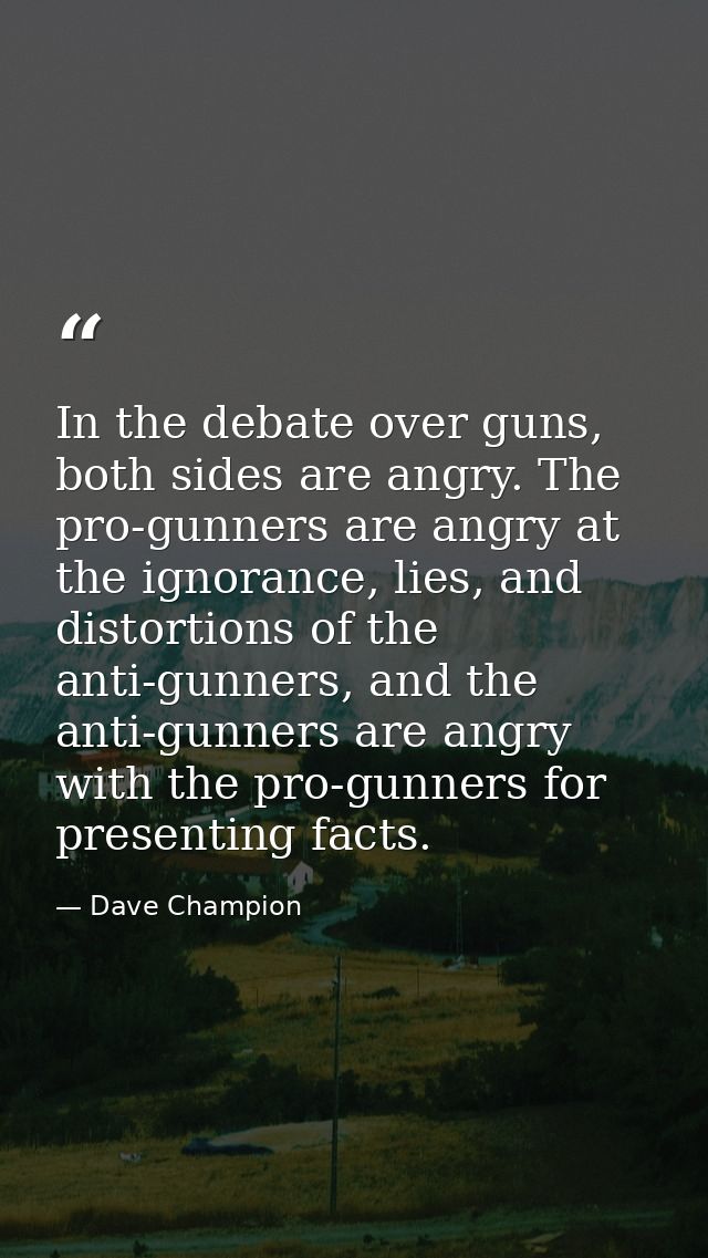 In the debate over guns, both sides are angry. The pro-gunners are angry at the ignorance, lies, and distortions of the  — Dave Champion