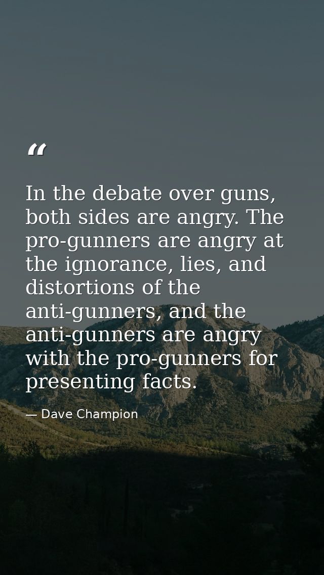 In the debate over guns, both sides are angry. The pro-gunners are angry at the ignorance, lies, and distortions of the  — Dave Champion