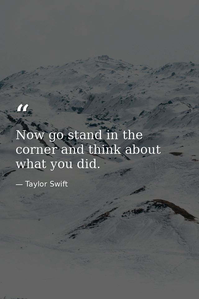 Now go stand in the corner and think about what you did. — Taylor Swift
