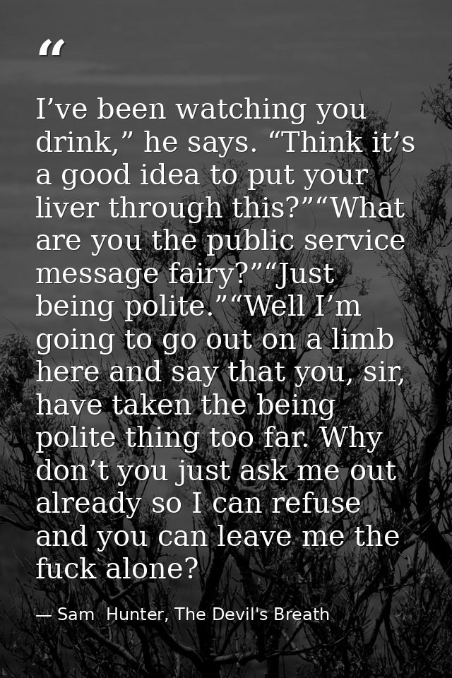 I’ve been watching you drink,” he says. “Think it’s a good idea to put your liver through this?”“What are you the public — Sam  Hunter, The Devil's Breath
