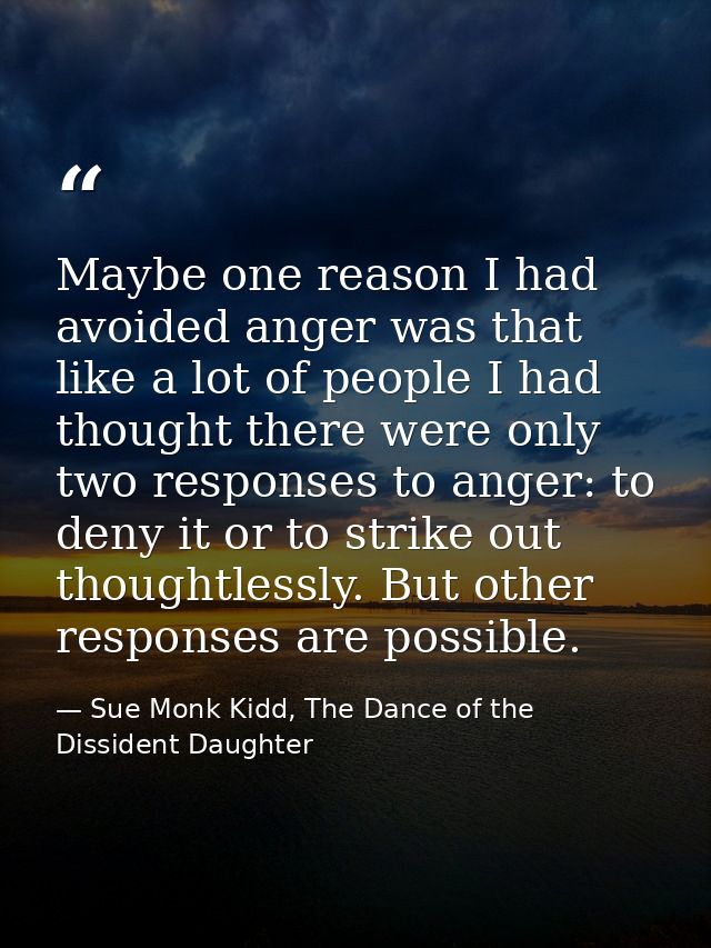 Maybe one reason I had avoided anger was that like a lot of people I had thought there were only two responses to anger: — Sue Monk Kidd, The Dance of the Dissident Daughter