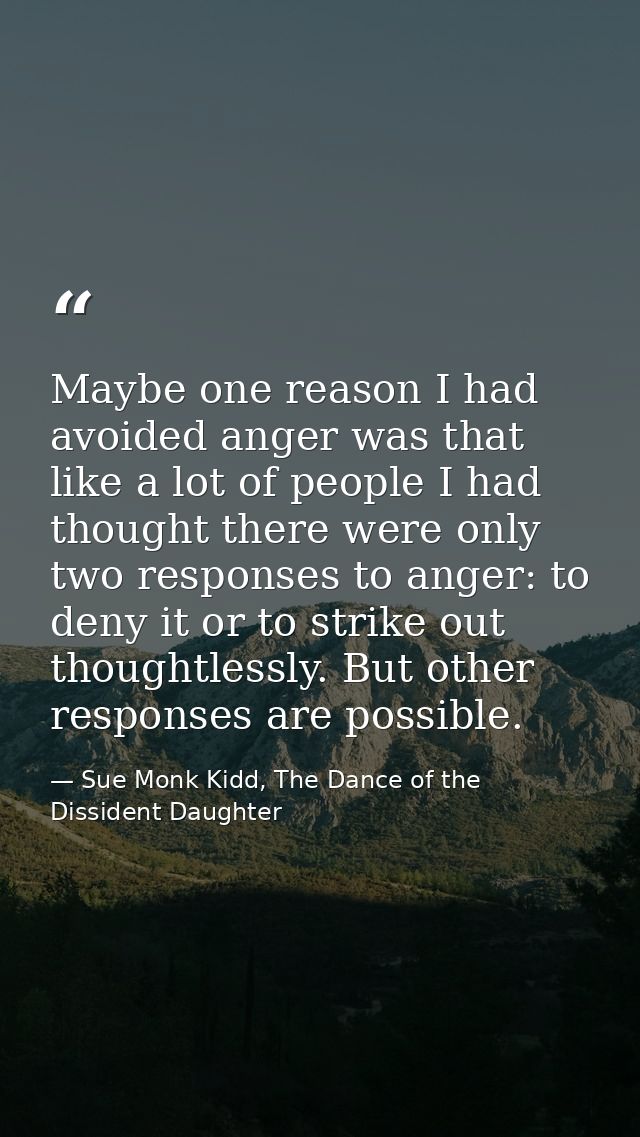 Maybe one reason I had avoided anger was that like a lot of people I had thought there were only two responses to anger: — Sue Monk Kidd, The Dance of the Dissident Daughter