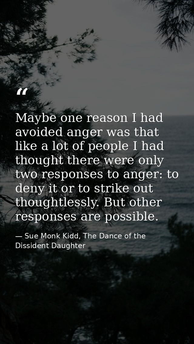 Maybe one reason I had avoided anger was that like a lot of people I had thought there were only two responses to anger: — Sue Monk Kidd, The Dance of the Dissident Daughter