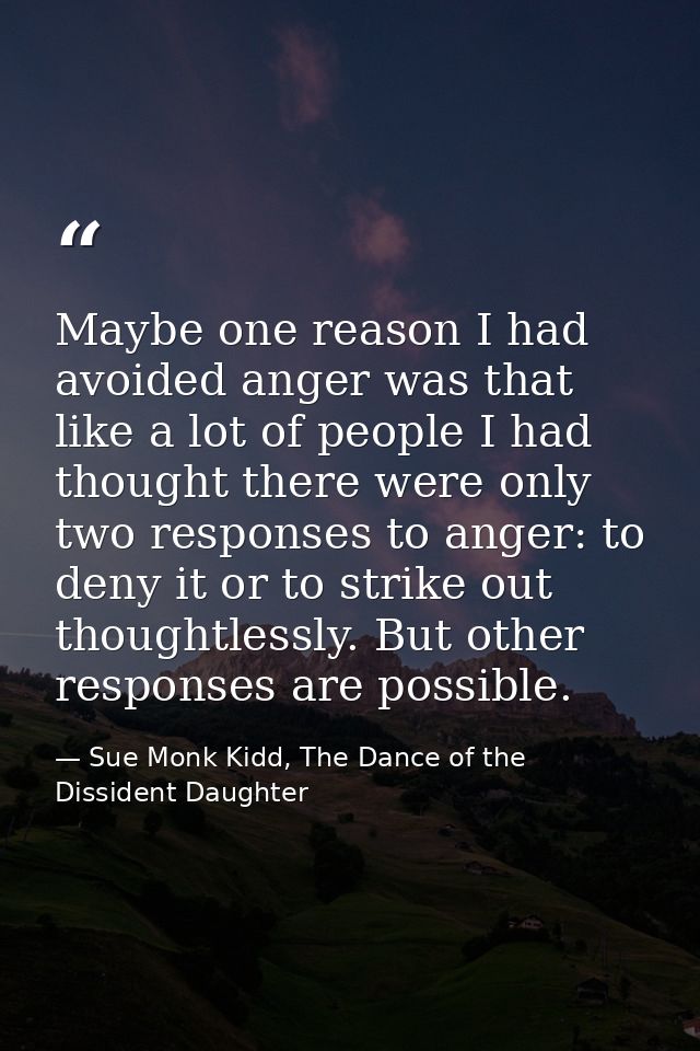 Maybe one reason I had avoided anger was that like a lot of people I had thought there were only two responses to anger: — Sue Monk Kidd, The Dance of the Dissident Daughter