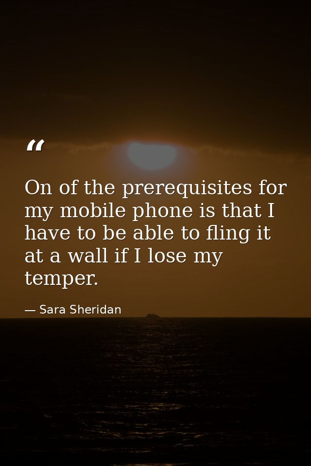 On of the prerequisites for my mobile phone is that I have to be able to fling it at a wall if I lose my temper. — Sara Sheridan