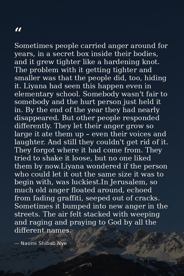 Sometimes people carried anger around for years, in a secret box inside their bodies, and it grew tighter like a hardeni — Naomi Shibab Nye
