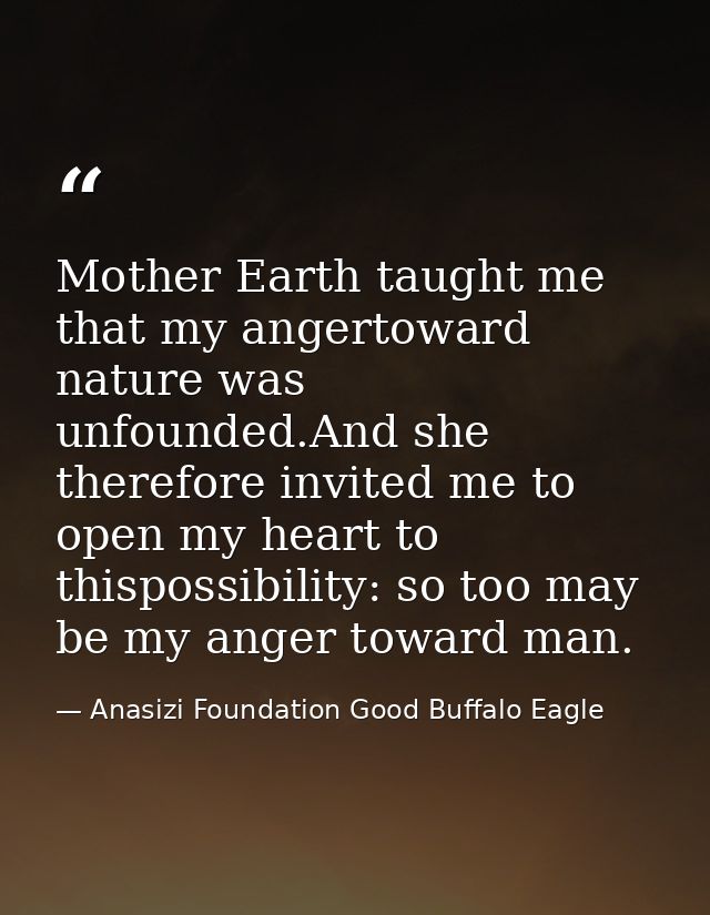 Mother Earth taught me that my angertoward nature was unfounded.And she therefore invited me to open my heart to thispos — Anasizi Foundation Good Buffalo Eagle