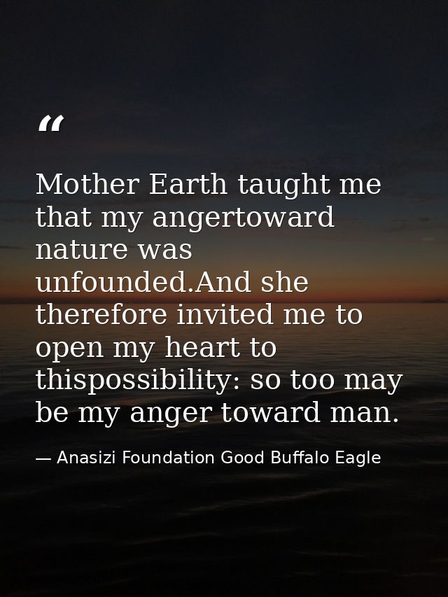 Mother Earth taught me that my angertoward nature was unfounded.And she therefore invited me to open my heart to thispos — Anasizi Foundation Good Buffalo Eagle