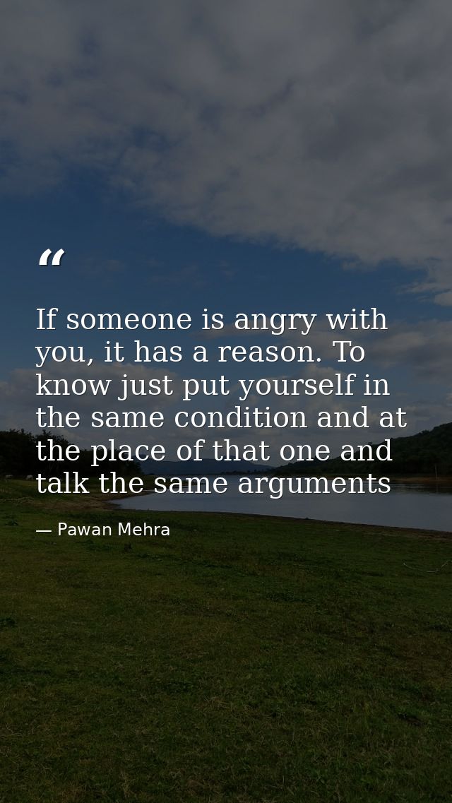 If someone is angry with you, it has a reason. To know just put yourself in the same condition and at the place of that  — Pawan Mehra