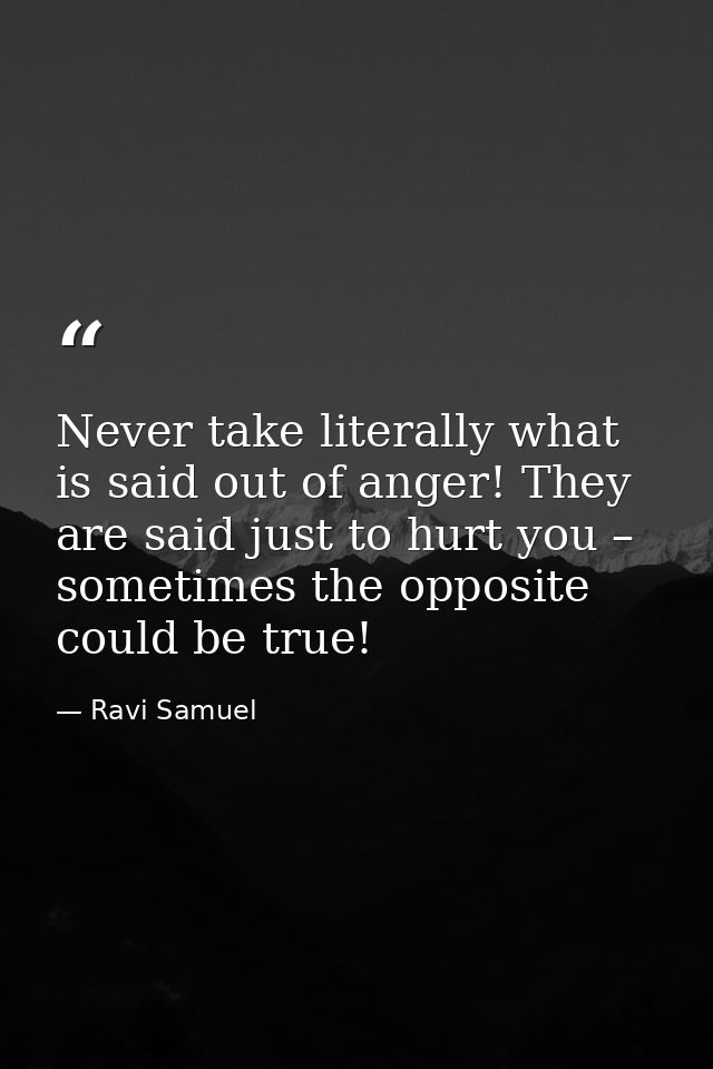 Never take literally what is said out of anger! They are said just to hurt you – sometimes the opposite could be true! — Ravi Samuel