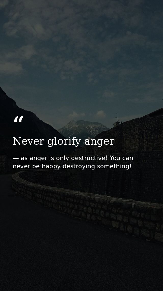 Never glorify anger — as anger is only destructive! You can never be happy destroying something!