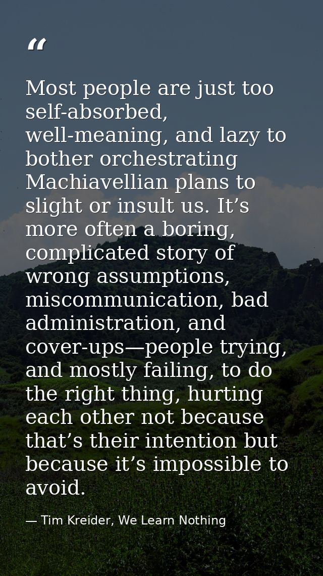 Most people are just too self-absorbed, well-meaning, and lazy to bother orchestrating Machiavellian plans to slight or  — Tim Kreider, We Learn Nothing