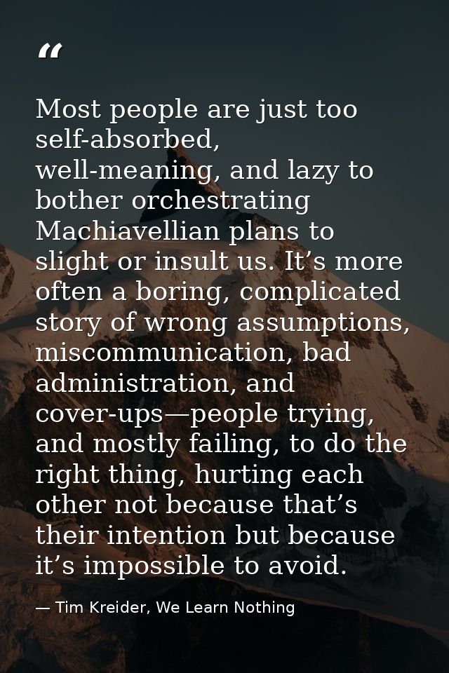 Most people are just too self-absorbed, well-meaning, and lazy to bother orchestrating Machiavellian plans to slight or  — Tim Kreider, We Learn Nothing