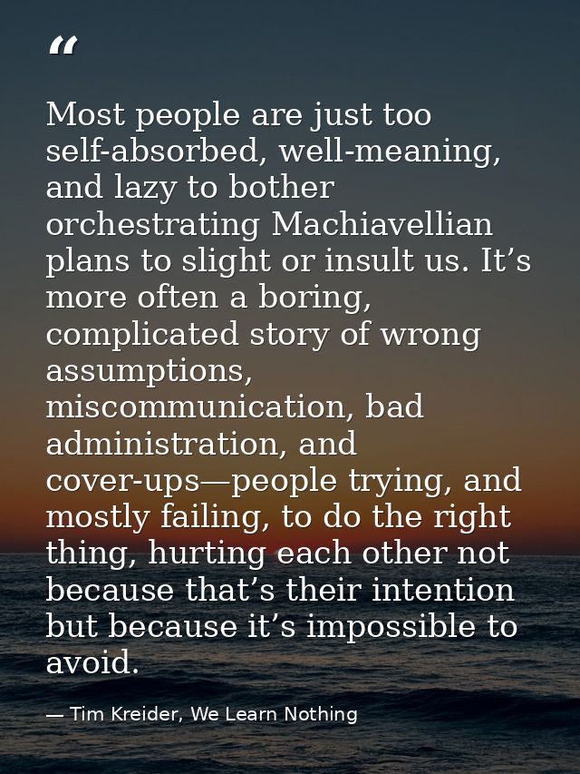 Most people are just too self-absorbed, well-meaning, and lazy to bother orchestrating Machiavellian plans to slight or  — Tim Kreider, We Learn Nothing