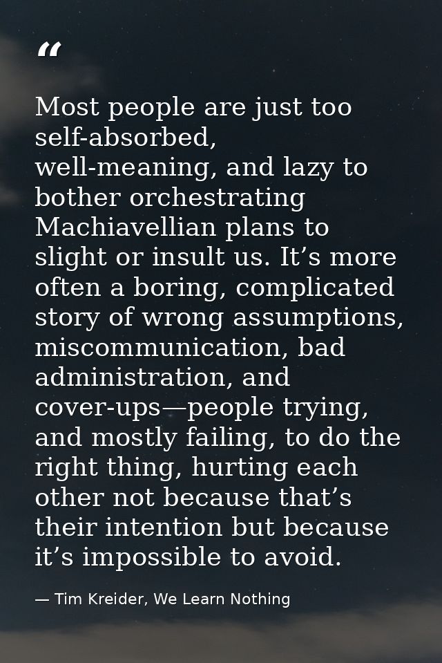 Most people are just too self-absorbed, well-meaning, and lazy to bother orchestrating Machiavellian plans to slight or  — Tim Kreider, We Learn Nothing