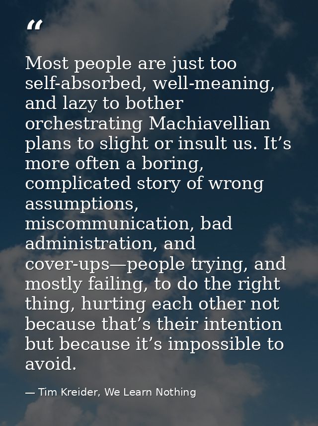 Most people are just too self-absorbed, well-meaning, and lazy to bother orchestrating Machiavellian plans to slight or  — Tim Kreider, We Learn Nothing