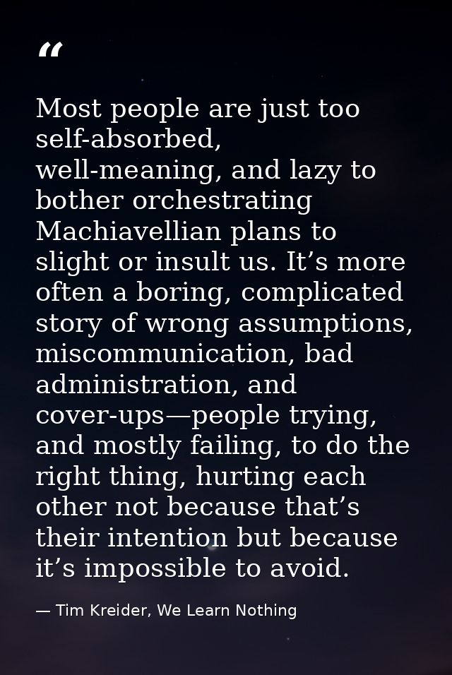 Most people are just too self-absorbed, well-meaning, and lazy to bother orchestrating Machiavellian plans to slight or  — Tim Kreider, We Learn Nothing