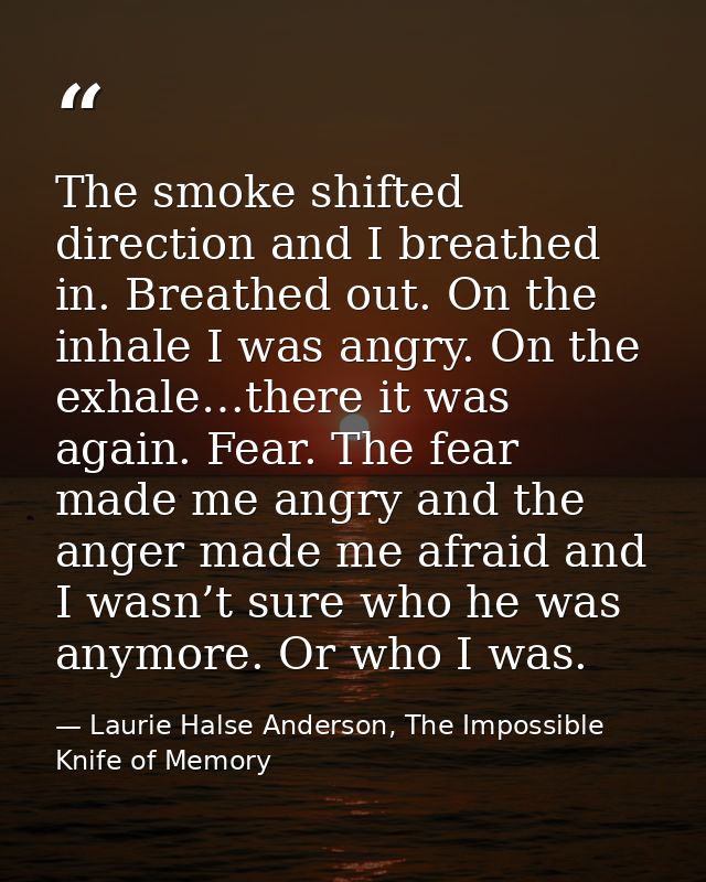 The smoke shifted direction and I breathed in. Breathed out. On the inhale I was angry. On the exhale…there it was again — Laurie Halse Anderson, The Impossible Knife of Memory