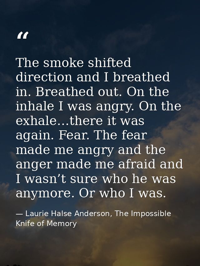 The smoke shifted direction and I breathed in. Breathed out. On the inhale I was angry. On the exhale…there it was again — Laurie Halse Anderson, The Impossible Knife of Memory