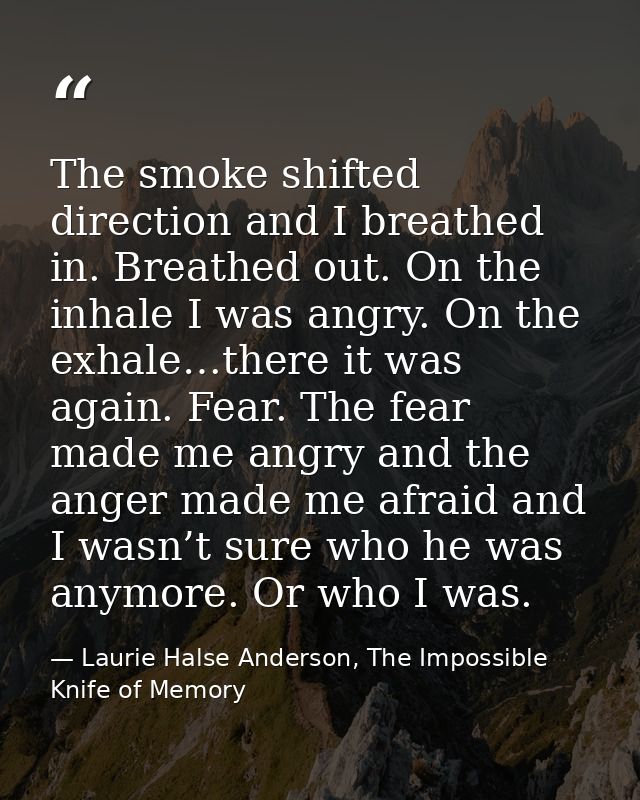 The smoke shifted direction and I breathed in. Breathed out. On the inhale I was angry. On the exhale…there it was again — Laurie Halse Anderson, The Impossible Knife of Memory