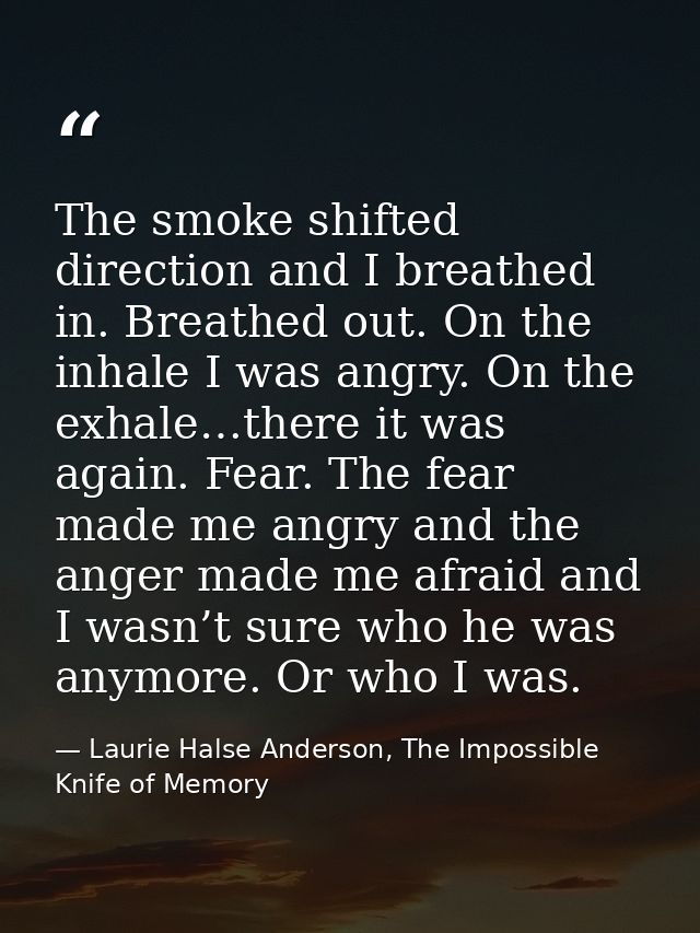 The smoke shifted direction and I breathed in. Breathed out. On the inhale I was angry. On the exhale…there it was again — Laurie Halse Anderson, The Impossible Knife of Memory