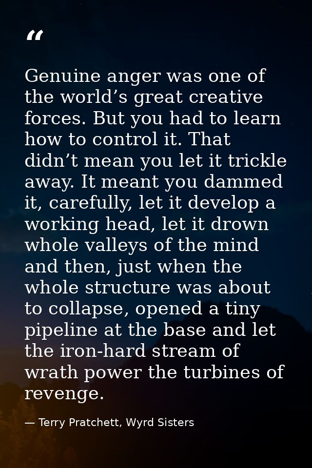 Genuine anger was one of the world’s great creative forces. But you had to learn how to control it. That didn’t mean you — Terry Pratchett, Wyrd Sisters