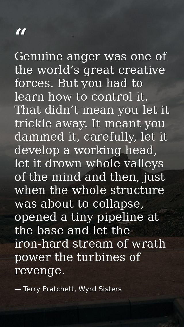 Genuine anger was one of the world’s great creative forces. But you had to learn how to control it. That didn’t mean you — Terry Pratchett, Wyrd Sisters