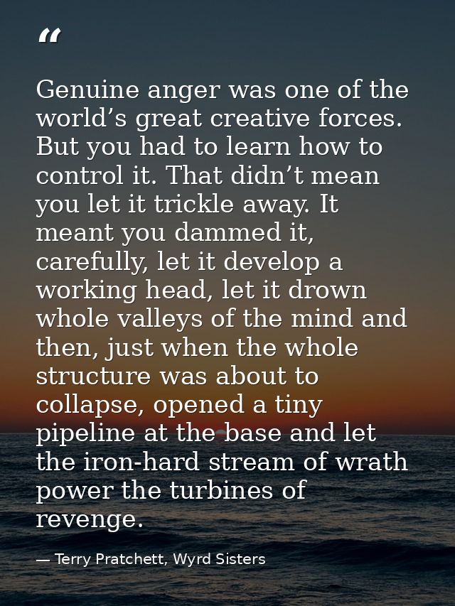 Genuine anger was one of the world’s great creative forces. But you had to learn how to control it. That didn’t mean you — Terry Pratchett, Wyrd Sisters