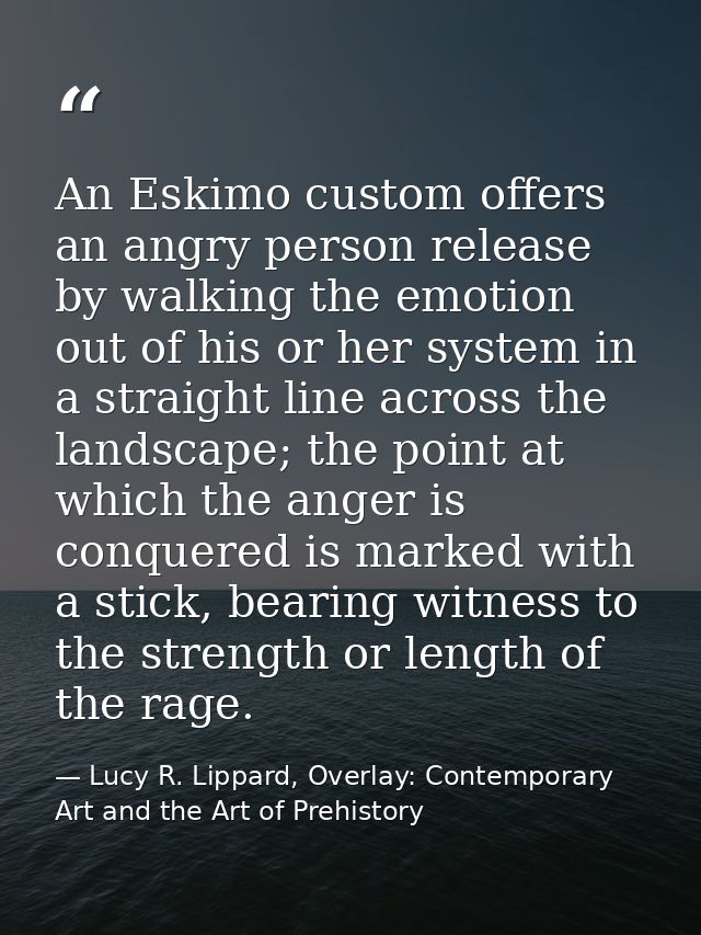 An Eskimo custom offers an angry person release by walking the emotion out of his or her system in a straight line acros — Lucy R. Lippard, Overlay: Contemporary Art and the Art of Prehistory