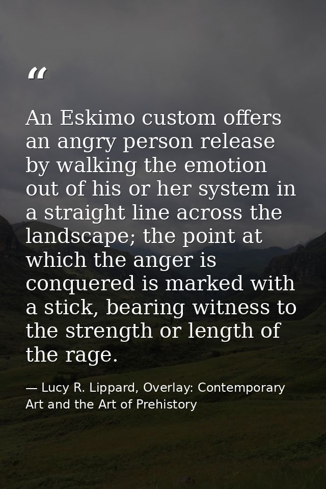 An Eskimo custom offers an angry person release by walking the emotion out of his or her system in a straight line acros — Lucy R. Lippard, Overlay: Contemporary Art and the Art of Prehistory