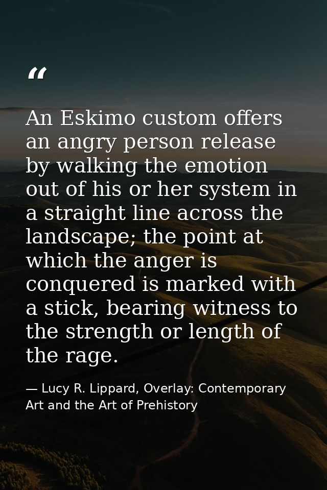An Eskimo custom offers an angry person release by walking the emotion out of his or her system in a straight line acros — Lucy R. Lippard, Overlay: Contemporary Art and the Art of Prehistory