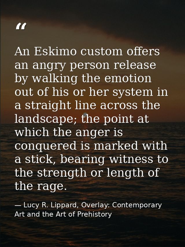 An Eskimo custom offers an angry person release by walking the emotion out of his or her system in a straight line acros — Lucy R. Lippard, Overlay: Contemporary Art and the Art of Prehistory