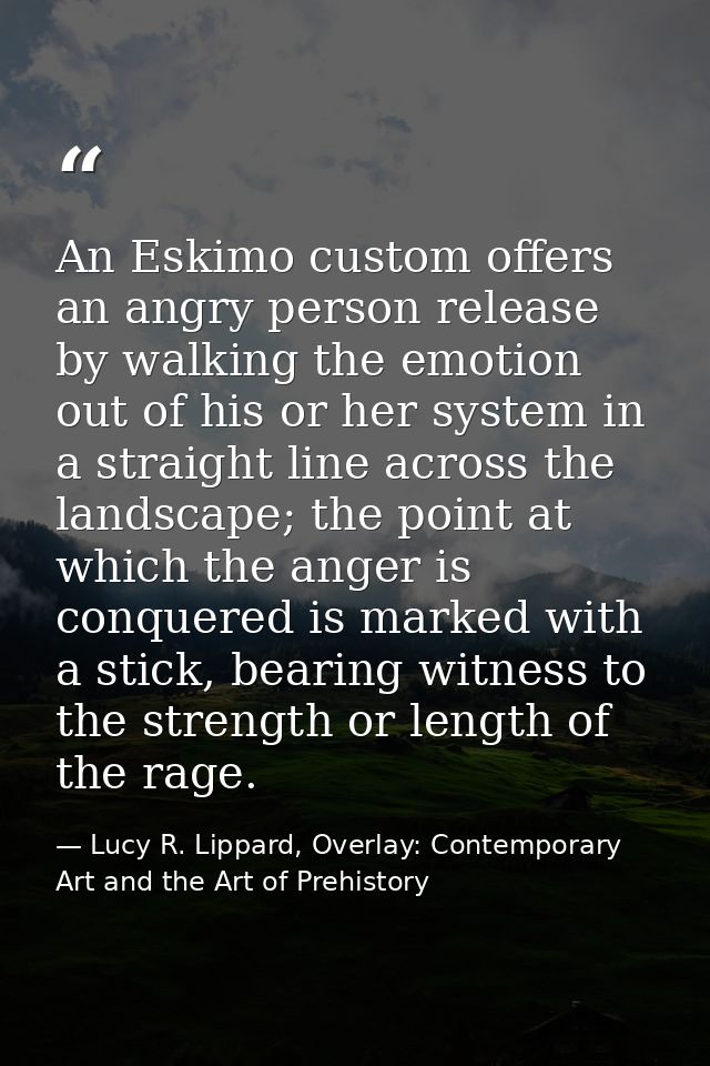 An Eskimo custom offers an angry person release by walking the emotion out of his or her system in a straight line acros — Lucy R. Lippard, Overlay: Contemporary Art and the Art of Prehistory