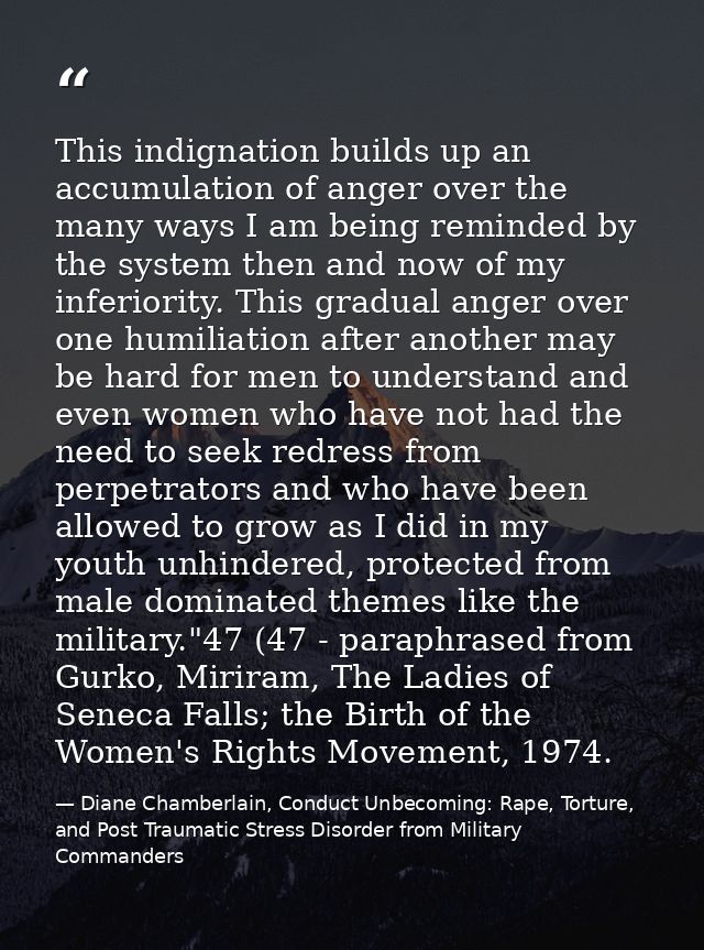 This indignation builds up an accumulation of anger over the many ways I am being reminded by the system then and now of — Diane Chamberlain, Conduct Unbecoming: Rape, Torture, and Post Traumatic Stress Disorder from Military Commanders