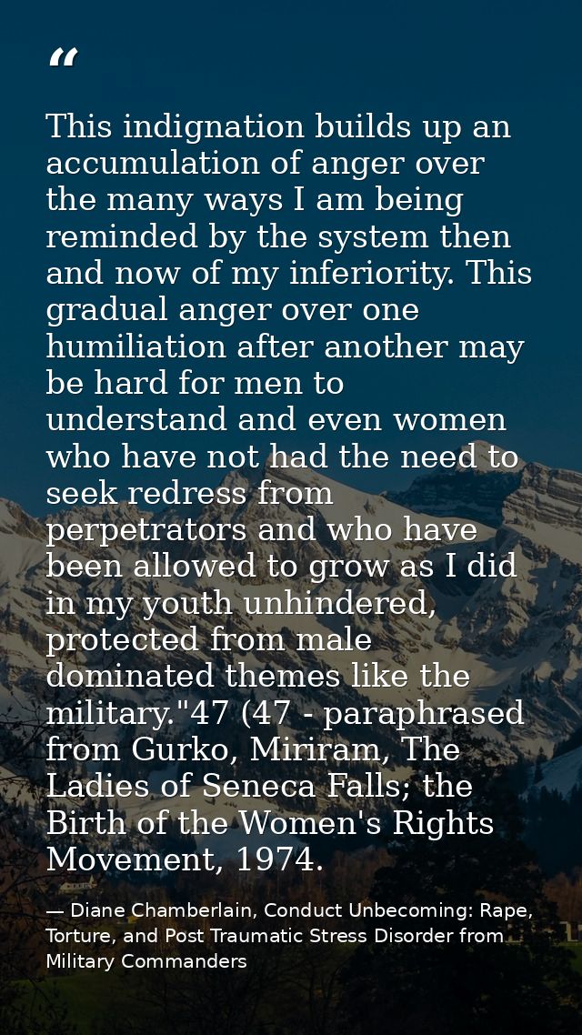 This indignation builds up an accumulation of anger over the many ways I am being reminded by the system then and now of — Diane Chamberlain, Conduct Unbecoming: Rape, Torture, and Post Traumatic Stress Disorder from Military Commanders