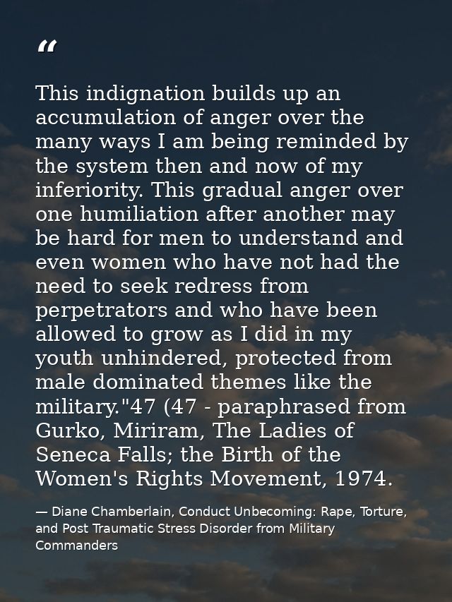 This indignation builds up an accumulation of anger over the many ways I am being reminded by the system then and now of — Diane Chamberlain, Conduct Unbecoming: Rape, Torture, and Post Traumatic Stress Disorder from Military Commanders