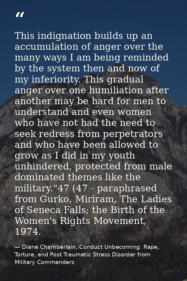 This indignation builds up an accumulation of anger over the many ways I am being reminded by the system then and now of — Diane Chamberlain, Conduct Unbecoming: Rape, Torture, and Post Traumatic Stress Disorder from Military Commanders