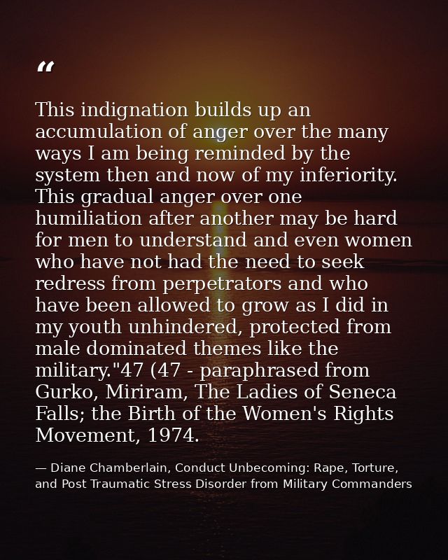This indignation builds up an accumulation of anger over the many ways I am being reminded by the system then and now of — Diane Chamberlain, Conduct Unbecoming: Rape, Torture, and Post Traumatic Stress Disorder from Military Commanders